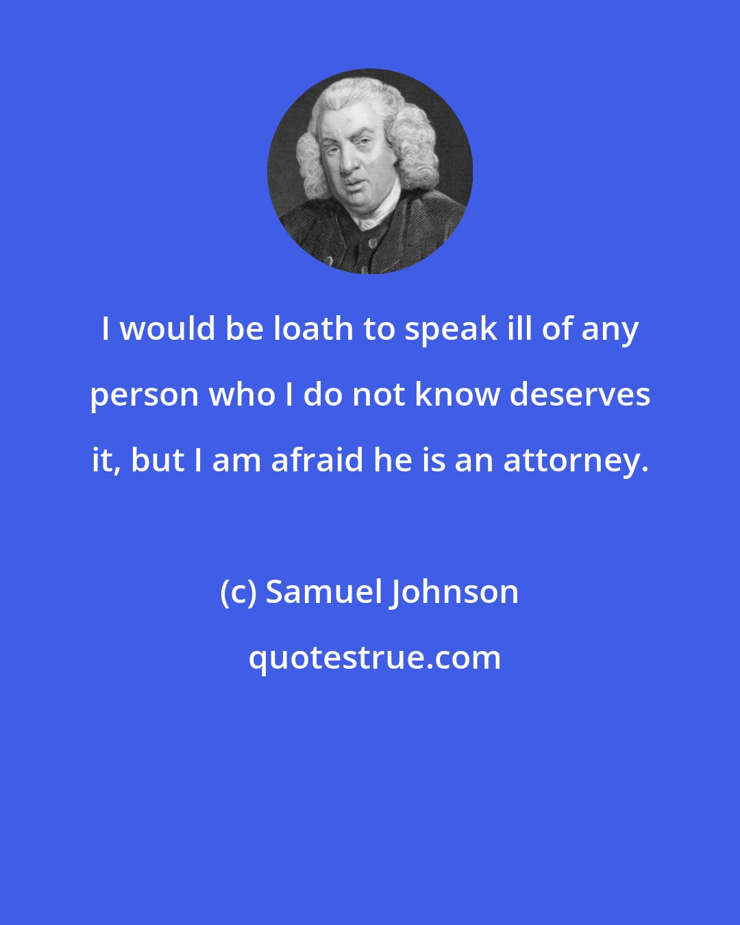 Samuel Johnson: I would be loath to speak ill of any person who I do not know deserves it, but I am afraid he is an attorney.