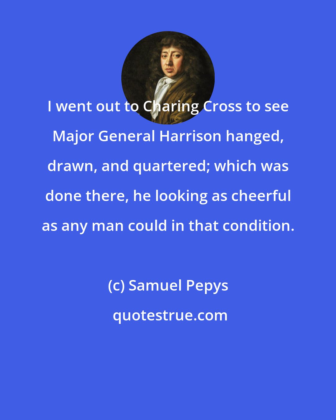 Samuel Pepys: I went out to Charing Cross to see Major General Harrison hanged, drawn, and quartered; which was done there, he looking as cheerful as any man could in that condition.