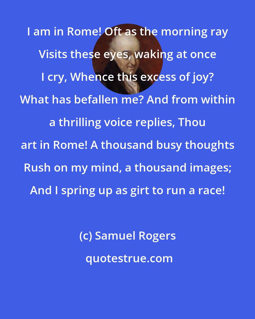 Samuel Rogers: I am in Rome! Oft as the morning ray Visits these eyes, waking at once I cry, Whence this excess of joy? What has befallen me? And from within a thrilling voice replies, Thou art in Rome! A thousand busy thoughts Rush on my mind, a thousand images; And I spring up as girt to run a race!