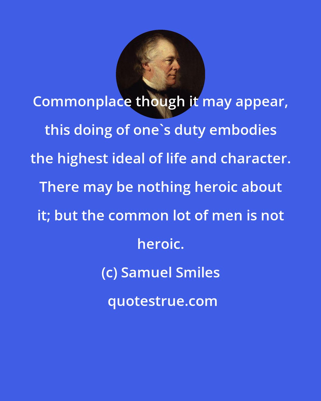 Samuel Smiles: Commonplace though it may appear, this doing of one's duty embodies the highest ideal of life and character. There may be nothing heroic about it; but the common lot of men is not heroic.