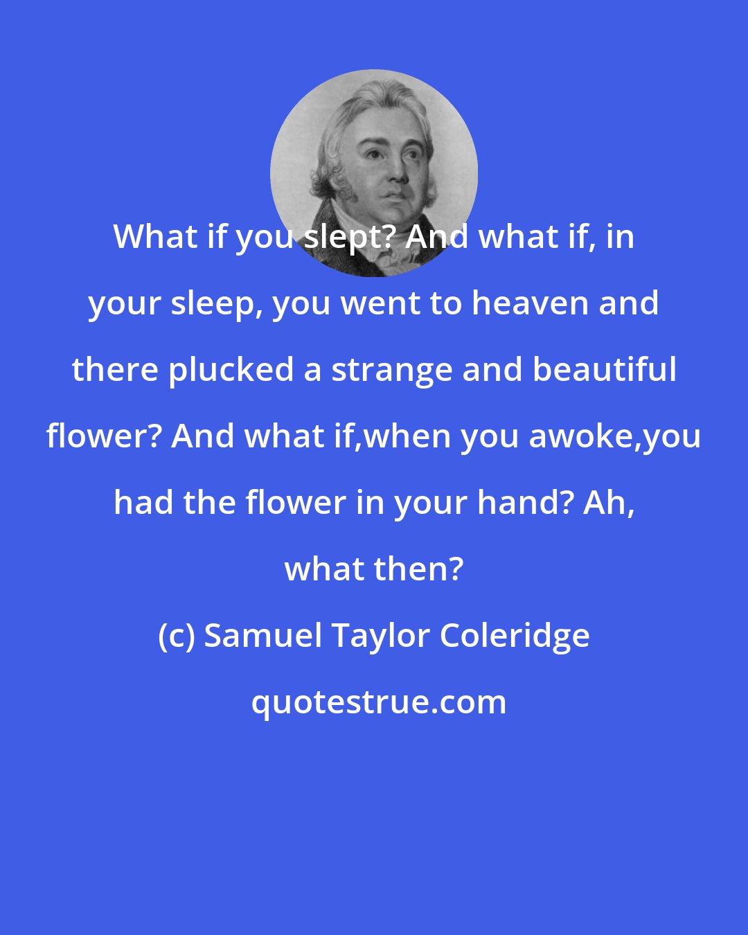 Samuel Taylor Coleridge: What if you slept? And what if, in your sleep, you went to heaven and there plucked a strange and beautiful flower? And what if,when you awoke,you had the flower in your hand? Ah, what then?