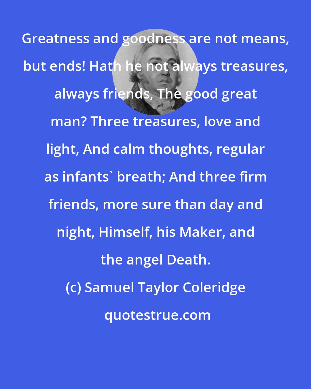 Samuel Taylor Coleridge: Greatness and goodness are not means, but ends! Hath he not always treasures, always friends, The good great man? Three treasures, love and light, And calm thoughts, regular as infants' breath; And three firm friends, more sure than day and night, Himself, his Maker, and the angel Death.