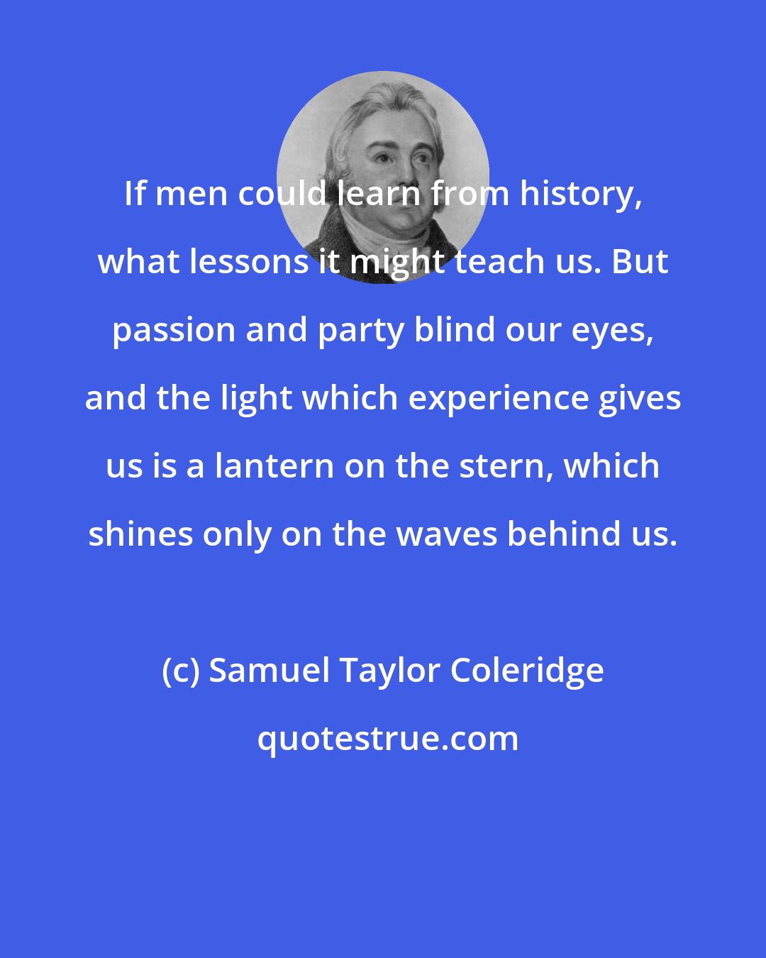 Samuel Taylor Coleridge: If men could learn from history, what lessons it might teach us. But passion and party blind our eyes, and the light which experience gives us is a lantern on the stern, which shines only on the waves behind us.