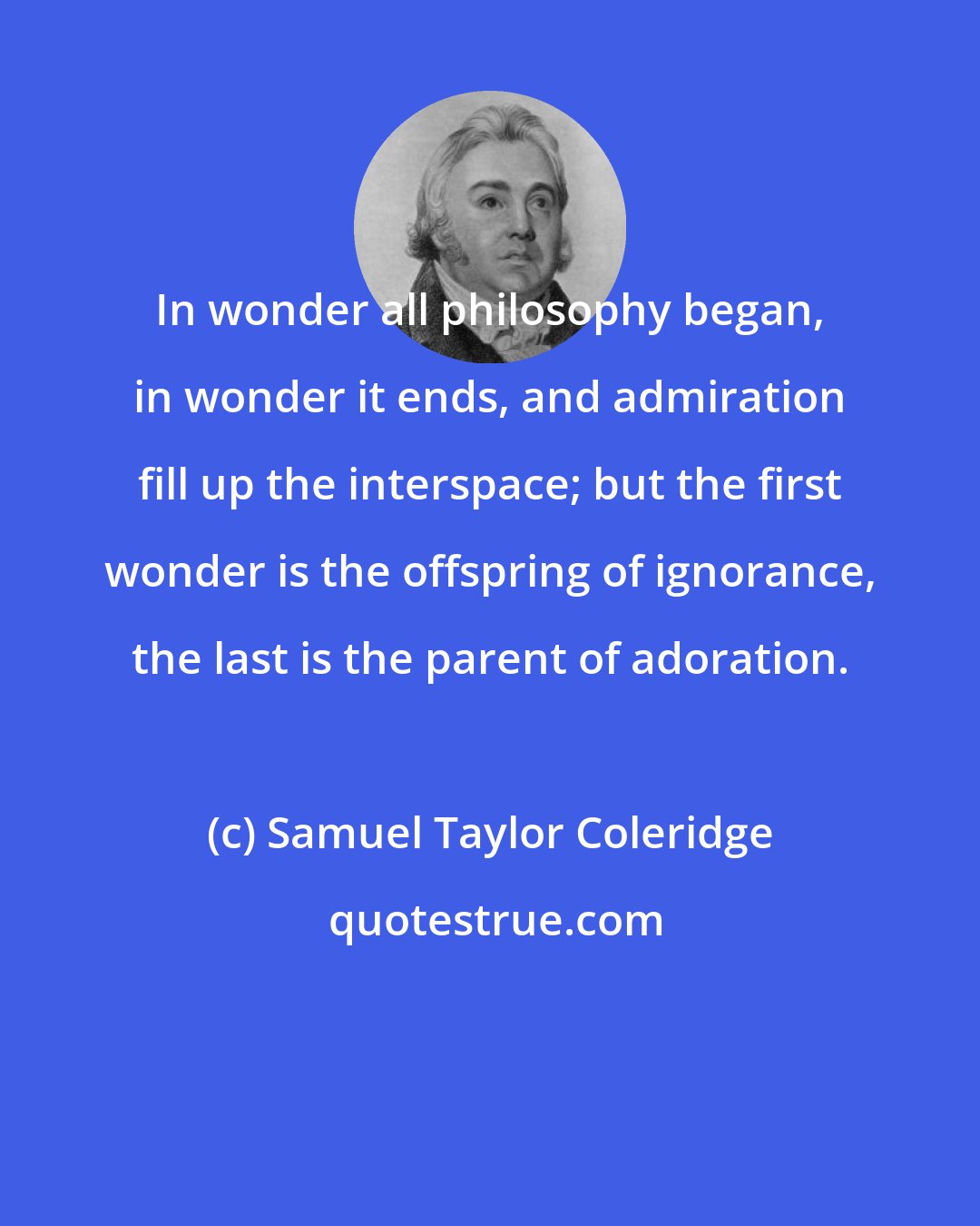 Samuel Taylor Coleridge: In wonder all philosophy began, in wonder it ends, and admiration fill up the interspace; but the first wonder is the offspring of ignorance, the last is the parent of adoration.