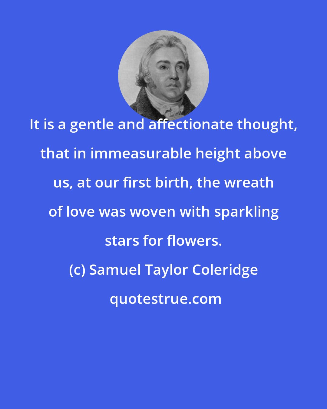 Samuel Taylor Coleridge: It is a gentle and affectionate thought, that in immeasurable height above us, at our first birth, the wreath of love was woven with sparkling stars for flowers.