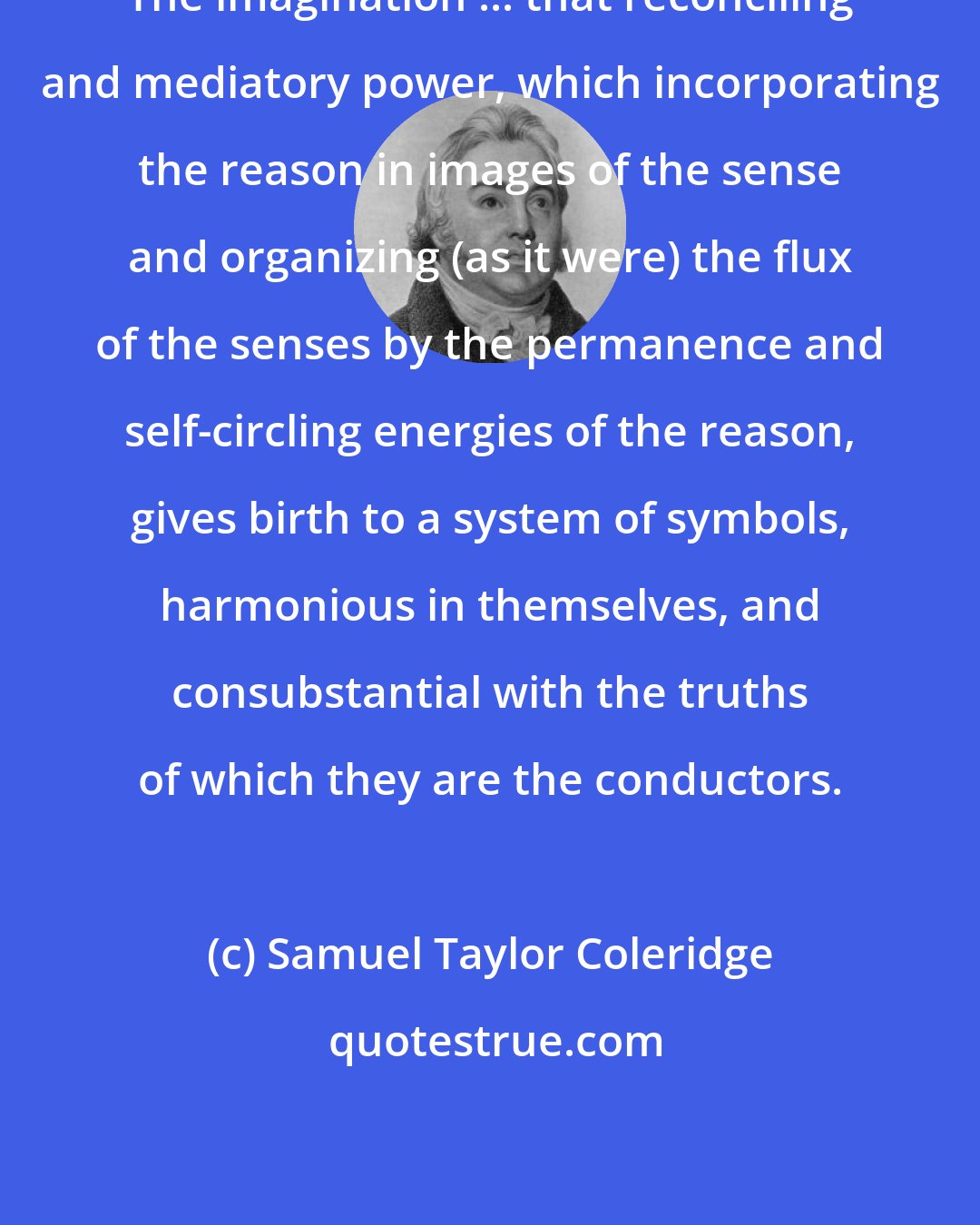 Samuel Taylor Coleridge: The imagination ... that reconciling and mediatory power, which incorporating the reason in images of the sense and organizing (as it were) the flux of the senses by the permanence and self-circling energies of the reason, gives birth to a system of symbols, harmonious in themselves, and consubstantial with the truths of which they are the conductors.