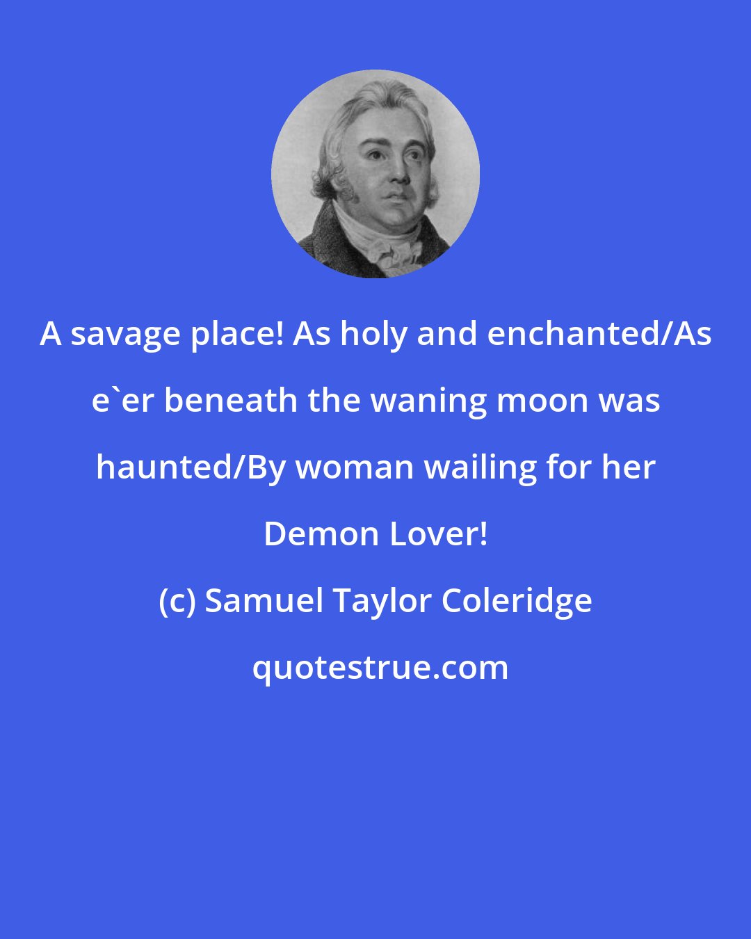 Samuel Taylor Coleridge: A savage place! As holy and enchanted/As e'er beneath the waning moon was haunted/By woman wailing for her Demon Lover!
