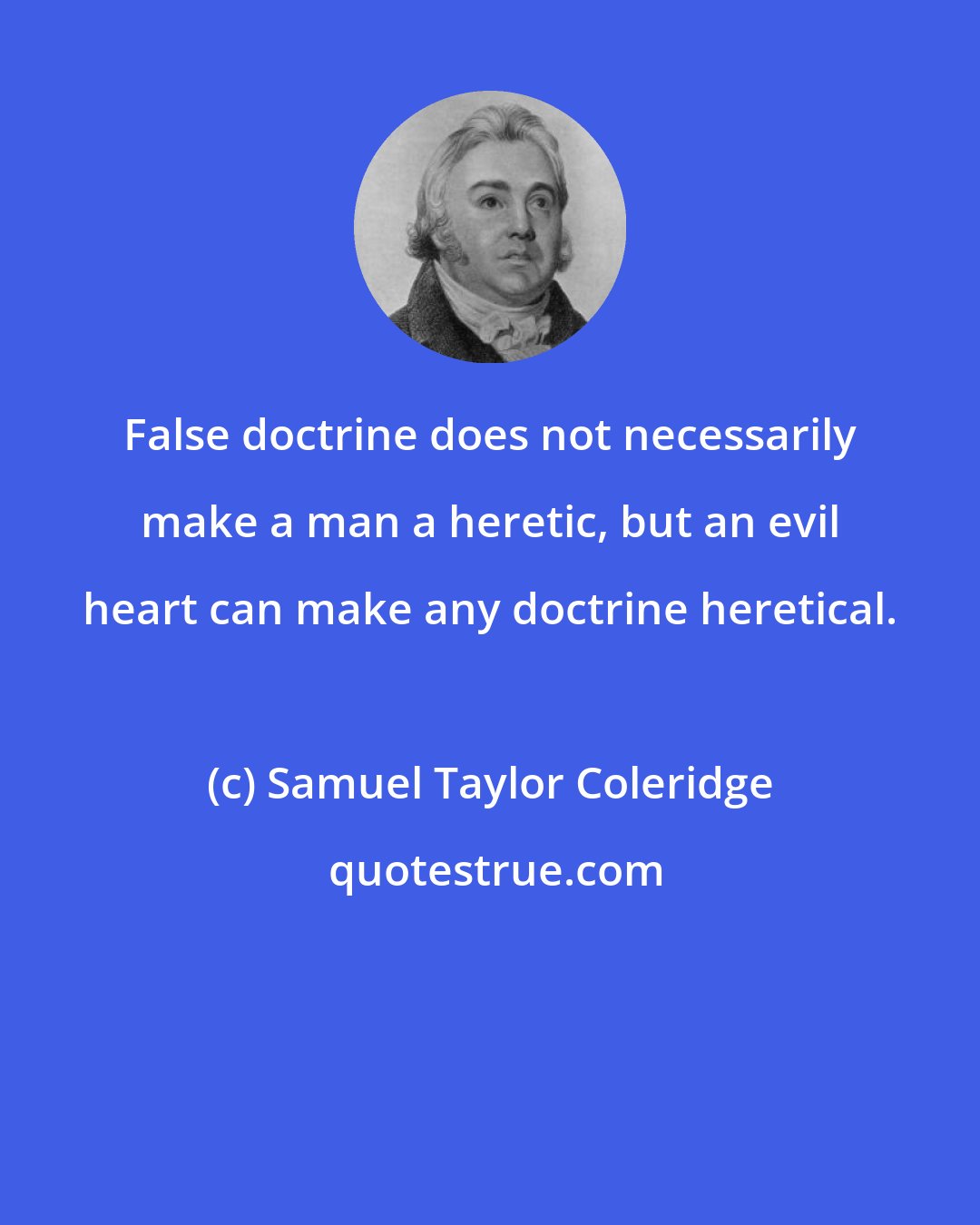 Samuel Taylor Coleridge: False doctrine does not necessarily make a man a heretic, but an evil heart can make any doctrine heretical.