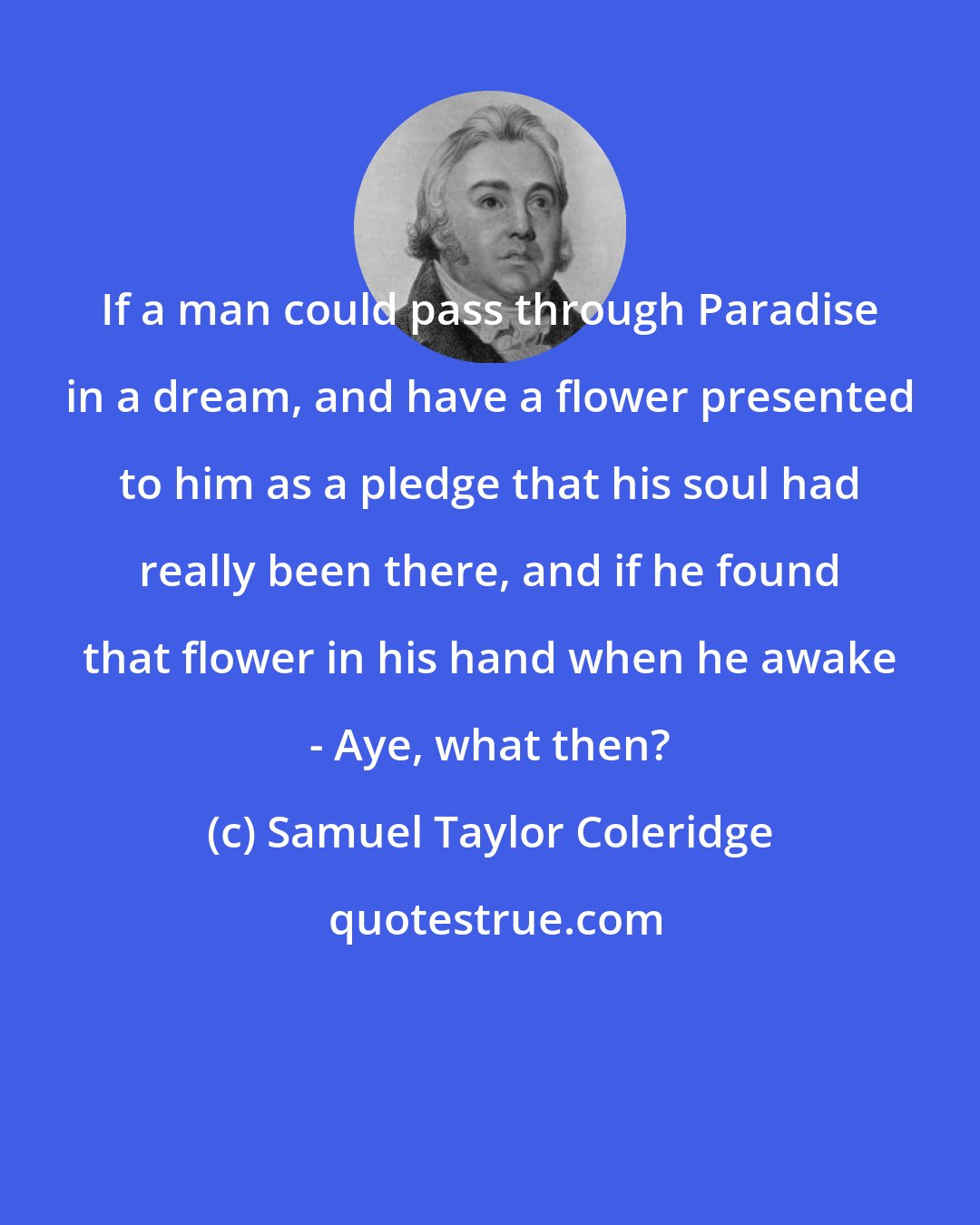 Samuel Taylor Coleridge: If a man could pass through Paradise in a dream, and have a flower presented to him as a pledge that his soul had really been there, and if he found that flower in his hand when he awake - Aye, what then?