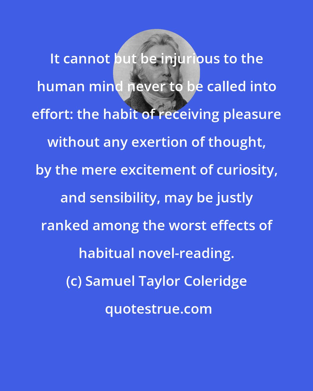 Samuel Taylor Coleridge: It cannot but be injurious to the human mind never to be called into effort: the habit of receiving pleasure without any exertion of thought, by the mere excitement of curiosity, and sensibility, may be justly ranked among the worst effects of habitual novel-reading.
