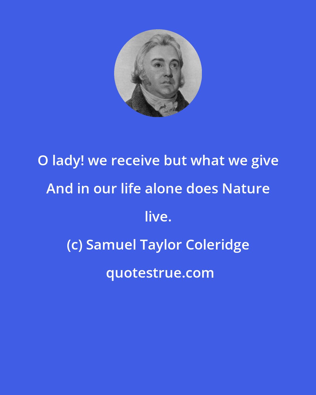 Samuel Taylor Coleridge: O lady! we receive but what we give And in our life alone does Nature live.
