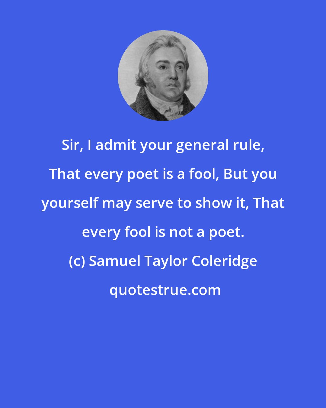 Samuel Taylor Coleridge: Sir, I admit your general rule, That every poet is a fool, But you yourself may serve to show it, That every fool is not a poet.