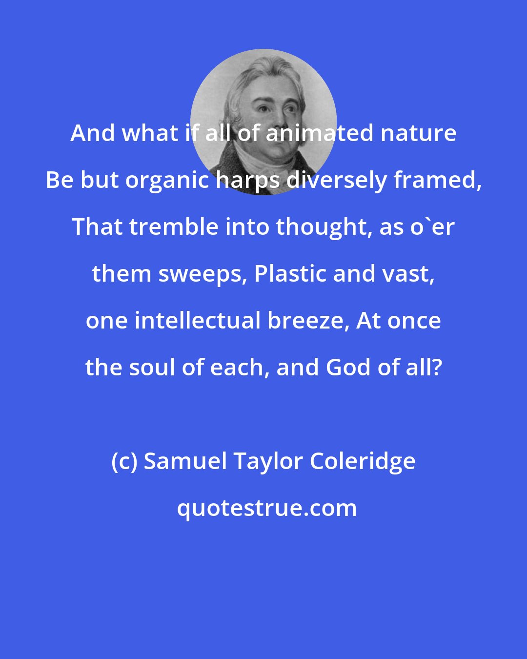 Samuel Taylor Coleridge: And what if all of animated nature Be but organic harps diversely framed, That tremble into thought, as o'er them sweeps, Plastic and vast, one intellectual breeze, At once the soul of each, and God of all?