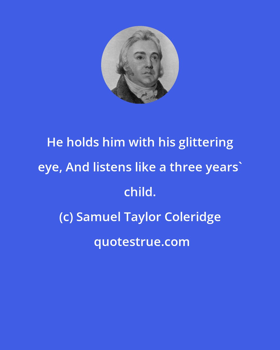 Samuel Taylor Coleridge: He holds him with his glittering eye, And listens like a three years' child.