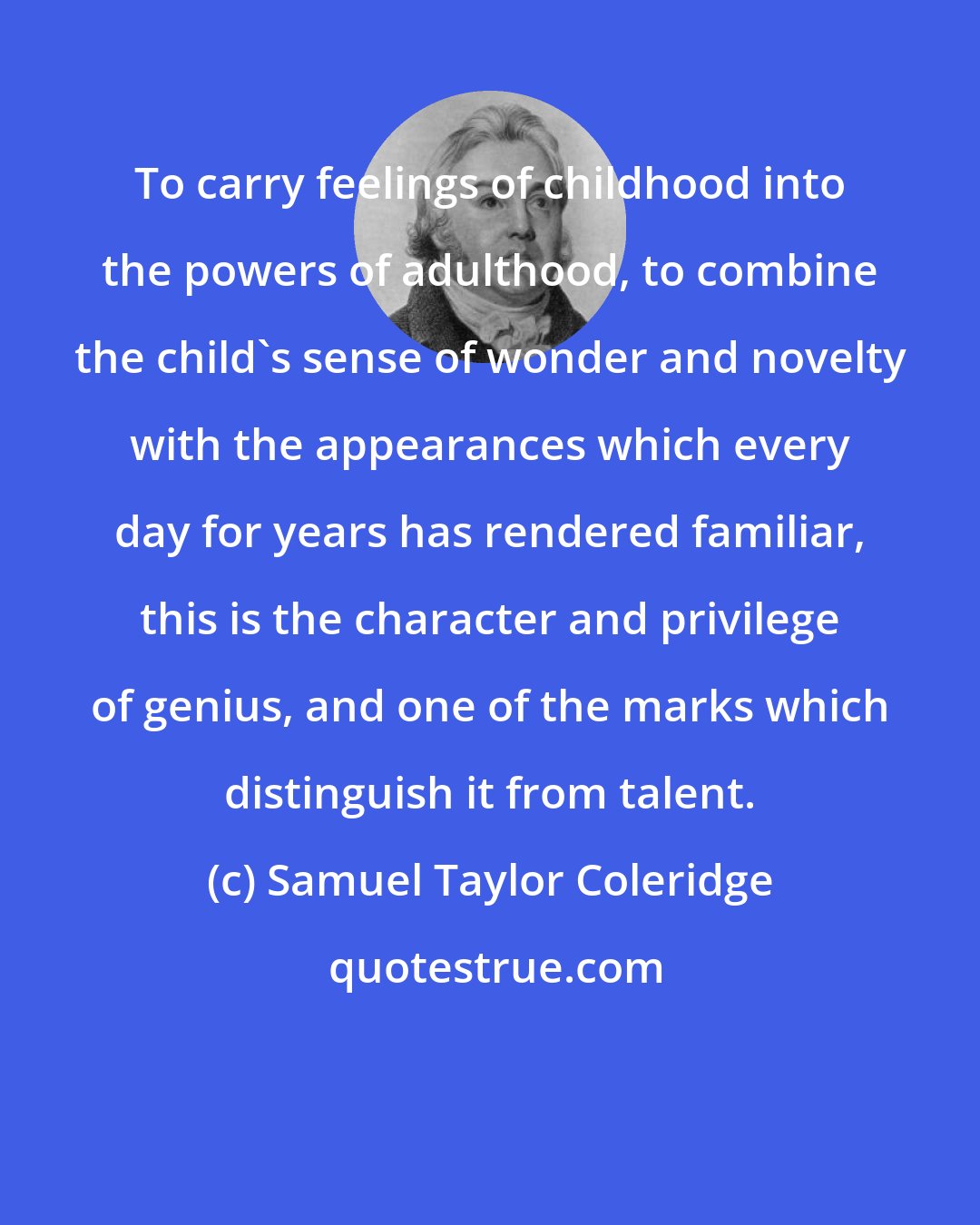 Samuel Taylor Coleridge: To carry feelings of childhood into the powers of adulthood, to combine the child's sense of wonder and novelty with the appearances which every day for years has rendered familiar, this is the character and privilege of genius, and one of the marks which distinguish it from talent.