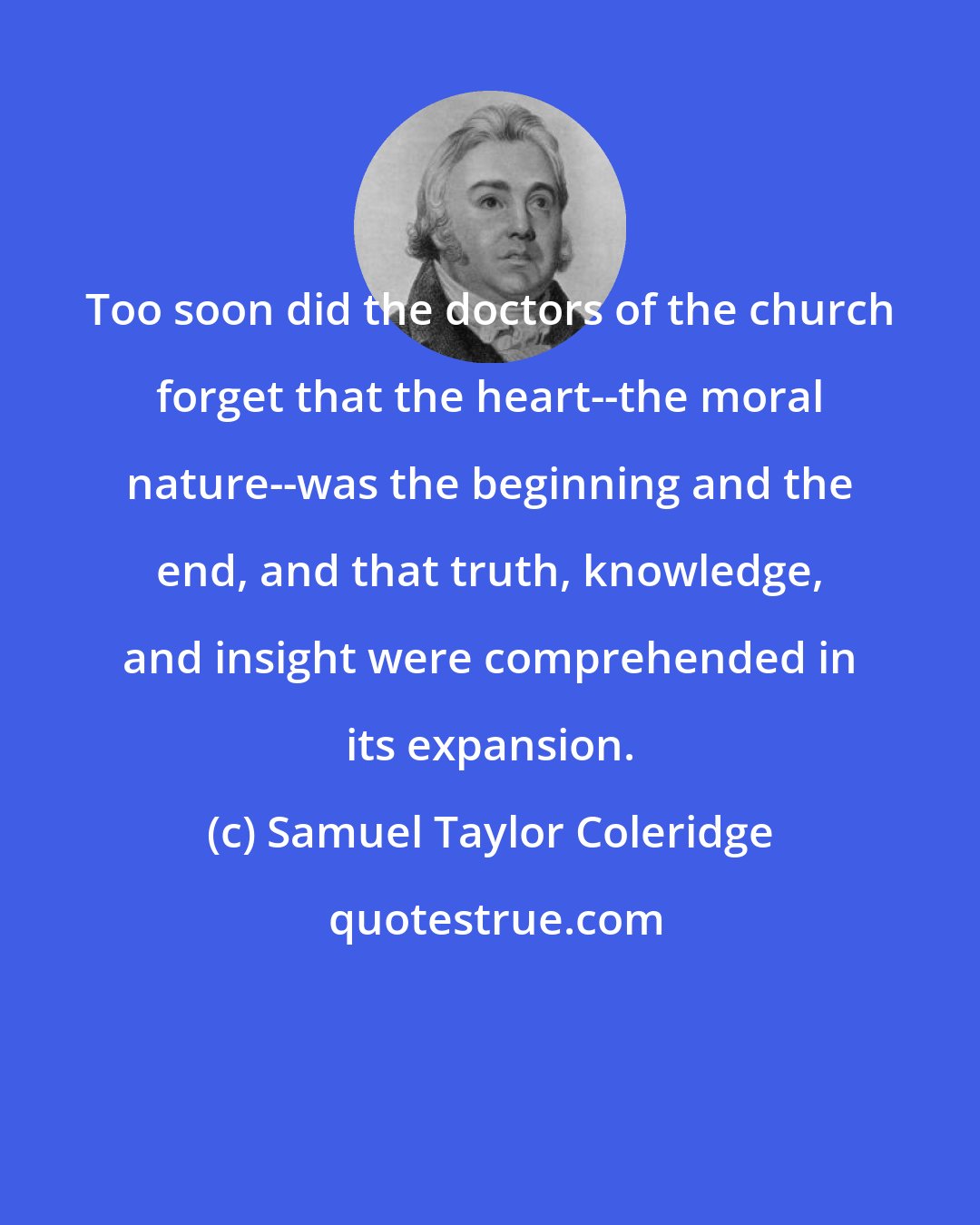 Samuel Taylor Coleridge: Too soon did the doctors of the church forget that the heart--the moral nature--was the beginning and the end, and that truth, knowledge, and insight were comprehended in its expansion.