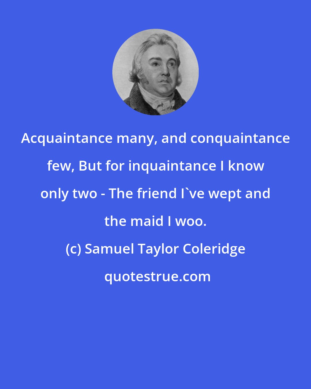 Samuel Taylor Coleridge: Acquaintance many, and conquaintance few, But for inquaintance I know only two - The friend I've wept and the maid I woo.
