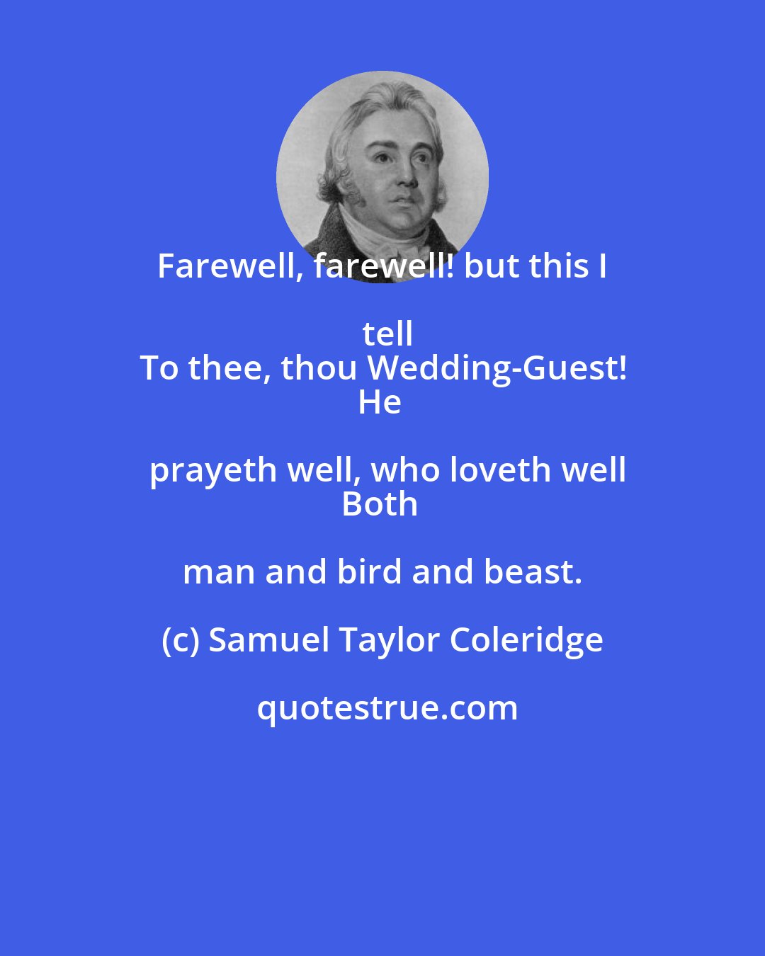 Samuel Taylor Coleridge: Farewell, farewell! but this I tell
To thee, thou Wedding-Guest!
He prayeth well, who loveth well
Both man and bird and beast.