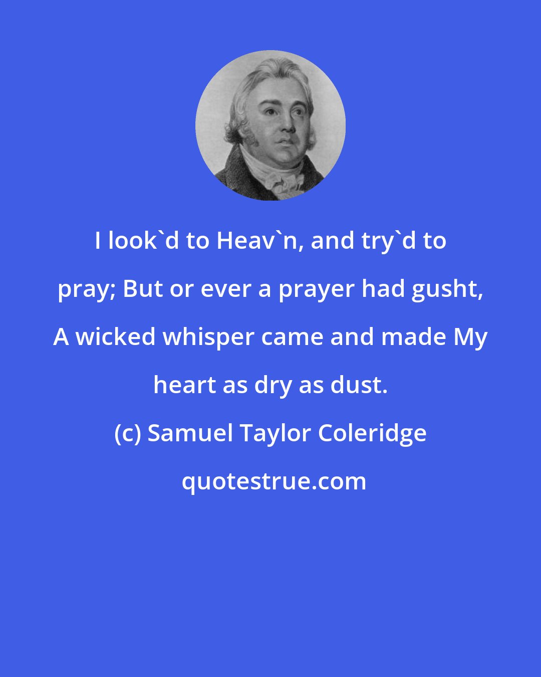 Samuel Taylor Coleridge: I look'd to Heav'n, and try'd to pray; But or ever a prayer had gusht, A wicked whisper came and made My heart as dry as dust.