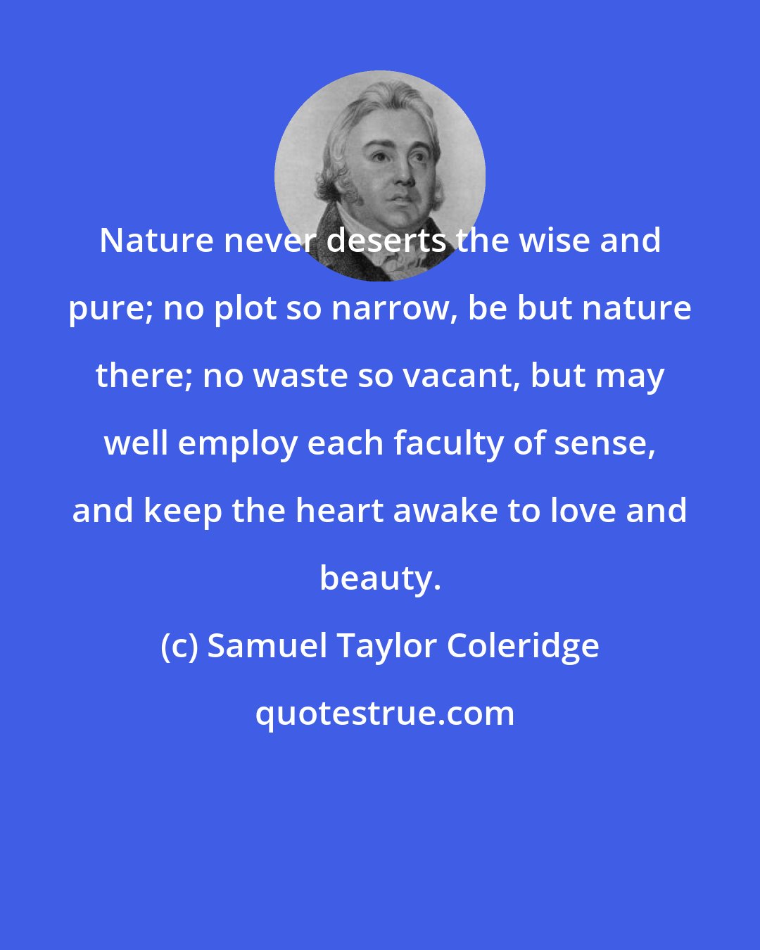 Samuel Taylor Coleridge: Nature never deserts the wise and pure; no plot so narrow, be but nature there; no waste so vacant, but may well employ each faculty of sense, and keep the heart awake to love and beauty.
