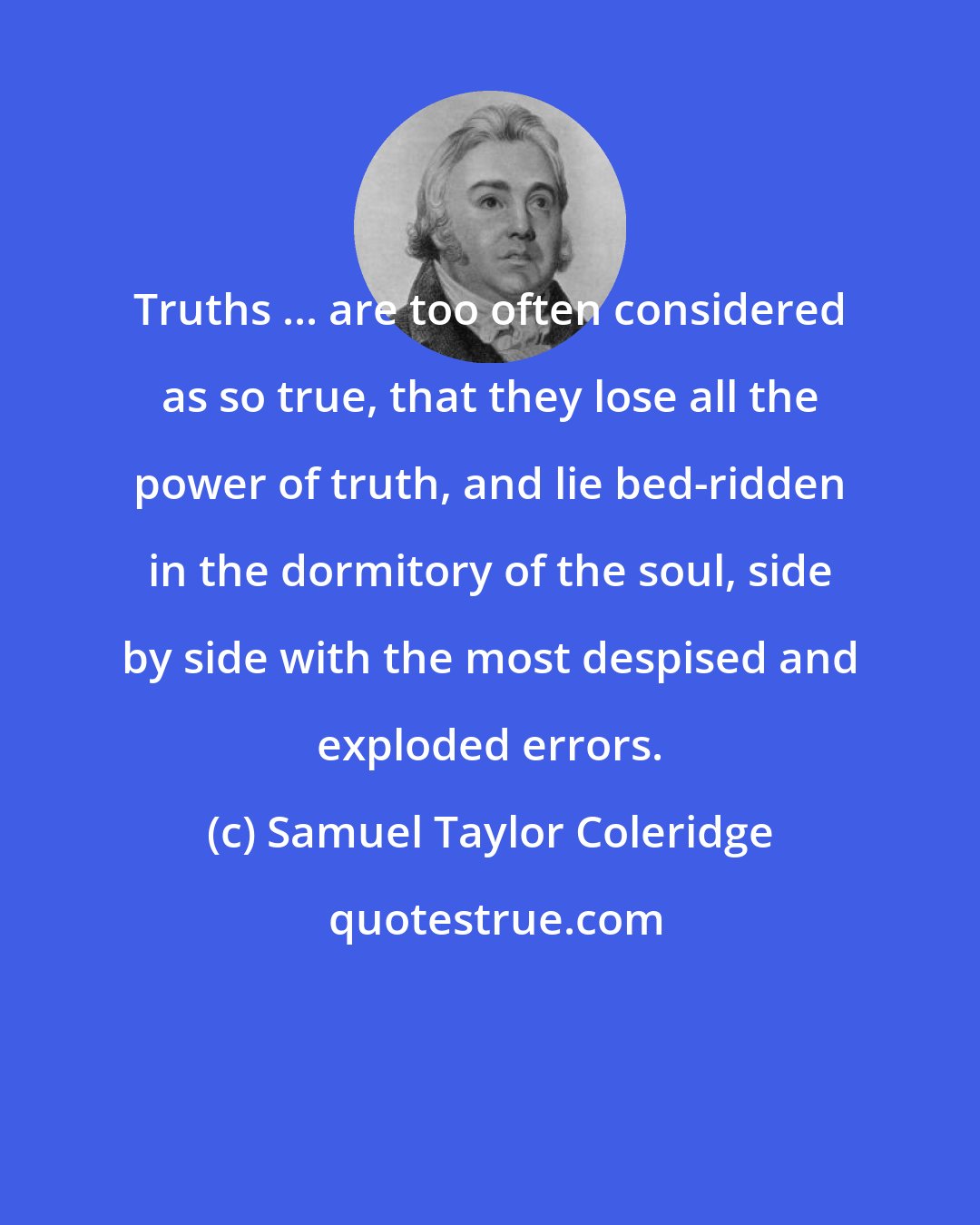 Samuel Taylor Coleridge: Truths ... are too often considered as so true, that they lose all the power of truth, and lie bed-ridden in the dormitory of the soul, side by side with the most despised and exploded errors.