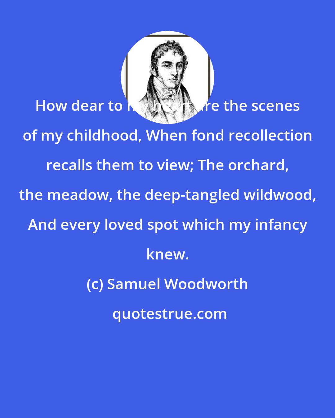 Samuel Woodworth: How dear to my heart are the scenes of my childhood, When fond recollection recalls them to view; The orchard, the meadow, the deep-tangled wildwood, And every loved spot which my infancy knew.