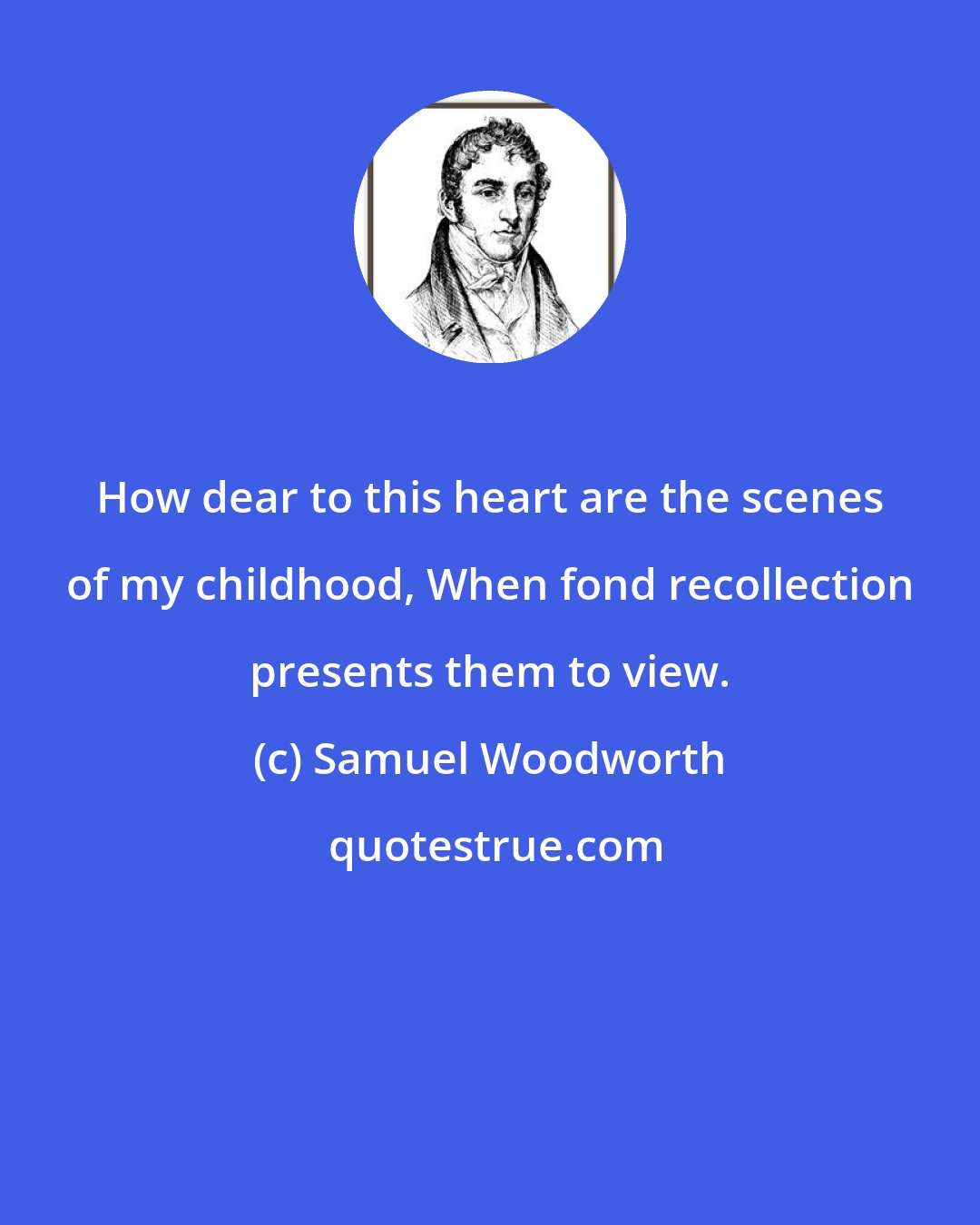 Samuel Woodworth: How dear to this heart are the scenes of my childhood, When fond recollection presents them to view.