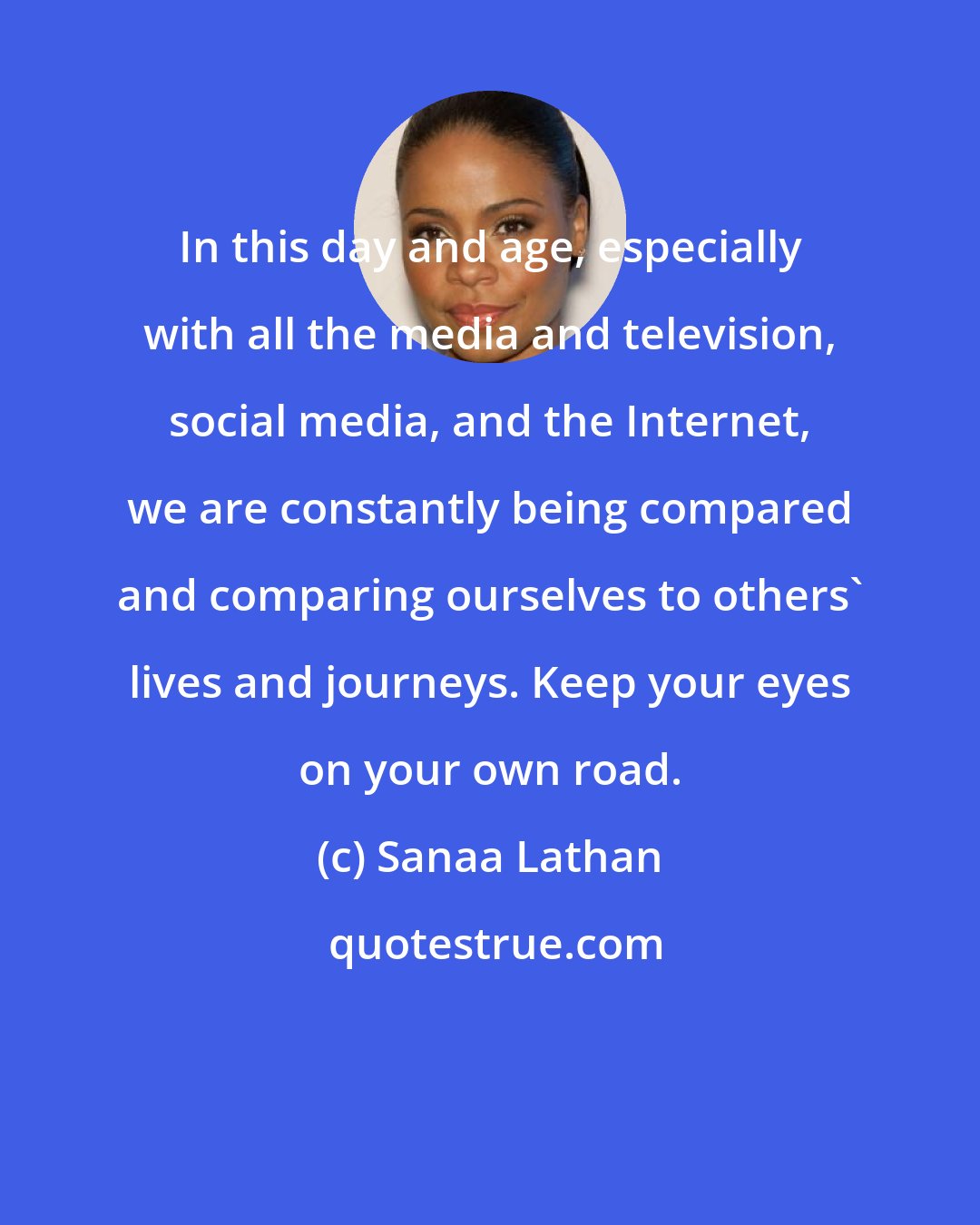 Sanaa Lathan: In this day and age, especially with all the media and television, social media, and the Internet, we are constantly being compared and comparing ourselves to others' lives and journeys. Keep your eyes on your own road.