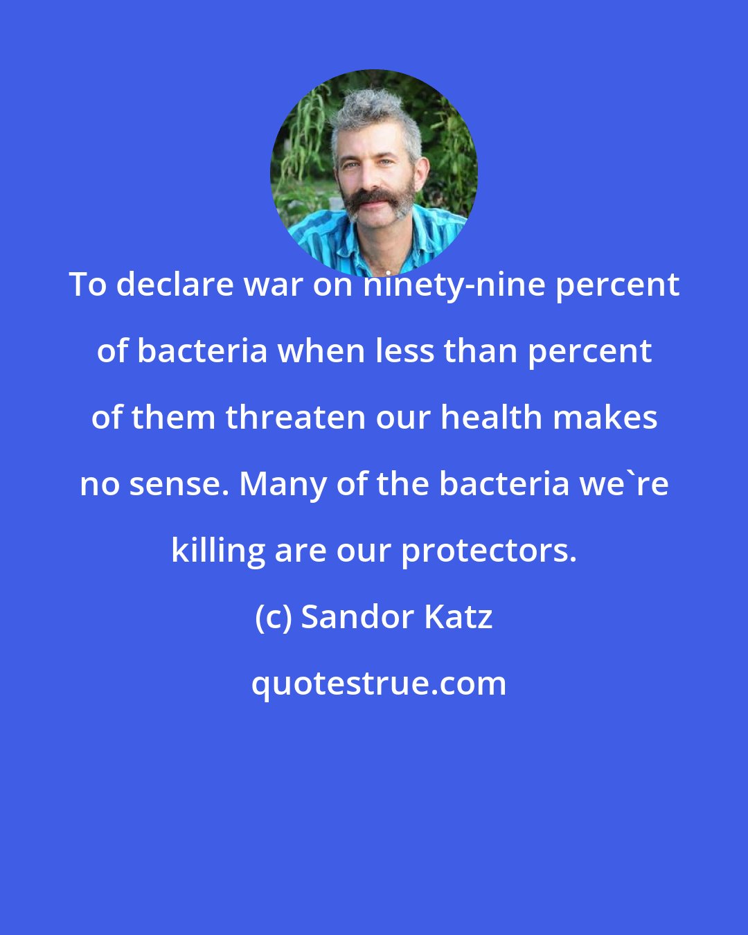 Sandor Katz: To declare war on ninety-nine percent of bacteria when less than percent of them threaten our health makes no sense. Many of the bacteria we're killing are our protectors.