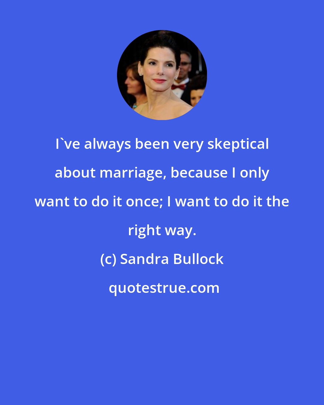 Sandra Bullock: I've always been very skeptical about marriage, because I only want to do it once; I want to do it the right way.