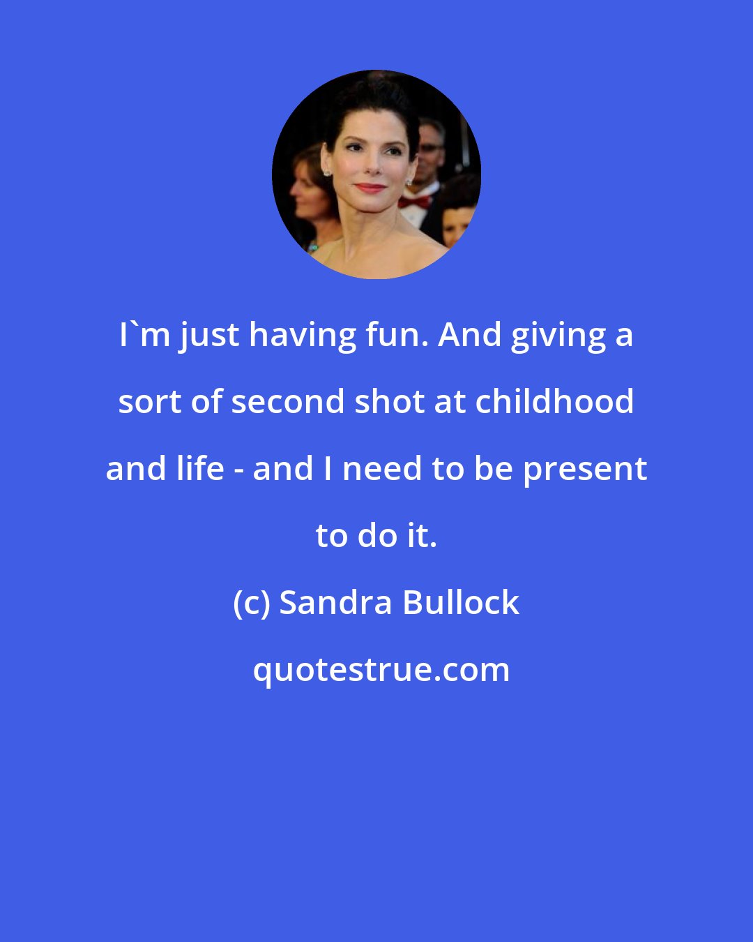 Sandra Bullock: I'm just having fun. And giving a sort of second shot at childhood and life - and I need to be present to do it.