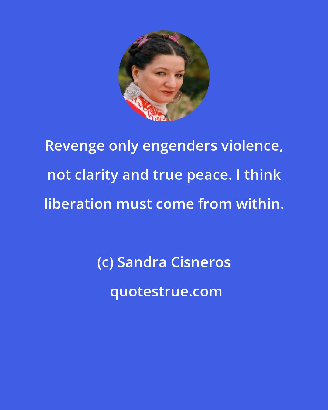 Sandra Cisneros: Revenge only engenders violence, not clarity and true peace. I think liberation must come from within.