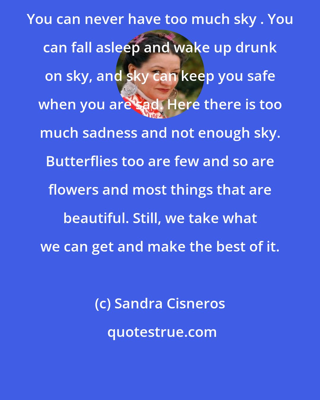 Sandra Cisneros: You can never have too much sky . You can fall asleep and wake up drunk on sky, and sky can keep you safe when you are sad. Here there is too much sadness and not enough sky. Butterflies too are few and so are flowers and most things that are beautiful. Still, we take what we can get and make the best of it.