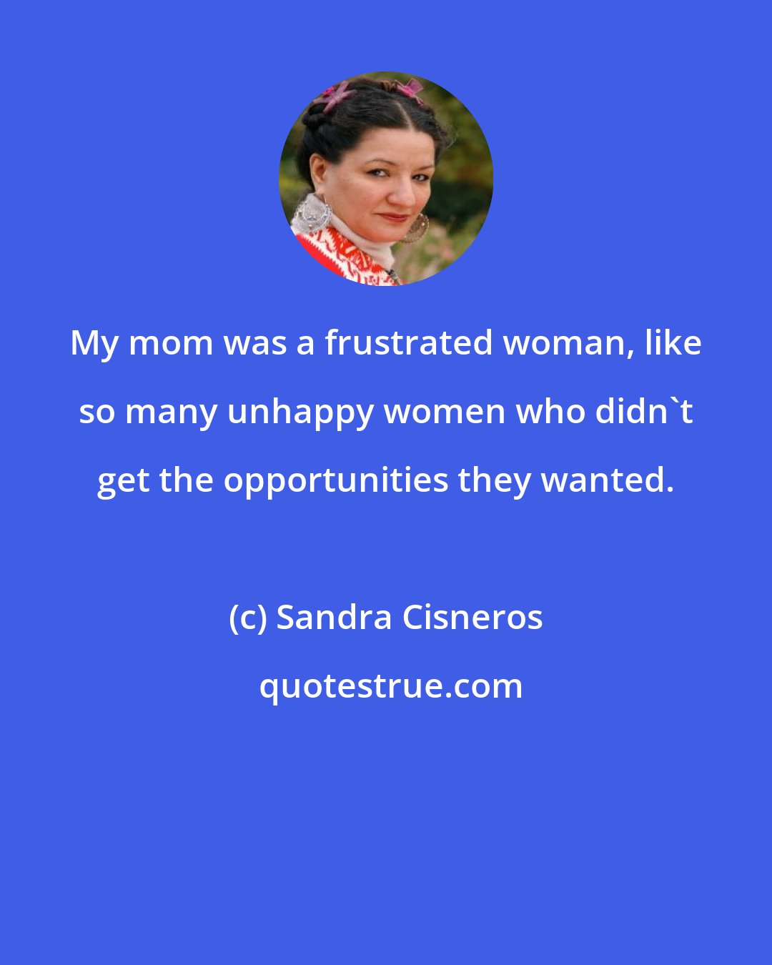 Sandra Cisneros: My mom was a frustrated woman, like so many unhappy women who didn't get the opportunities they wanted.