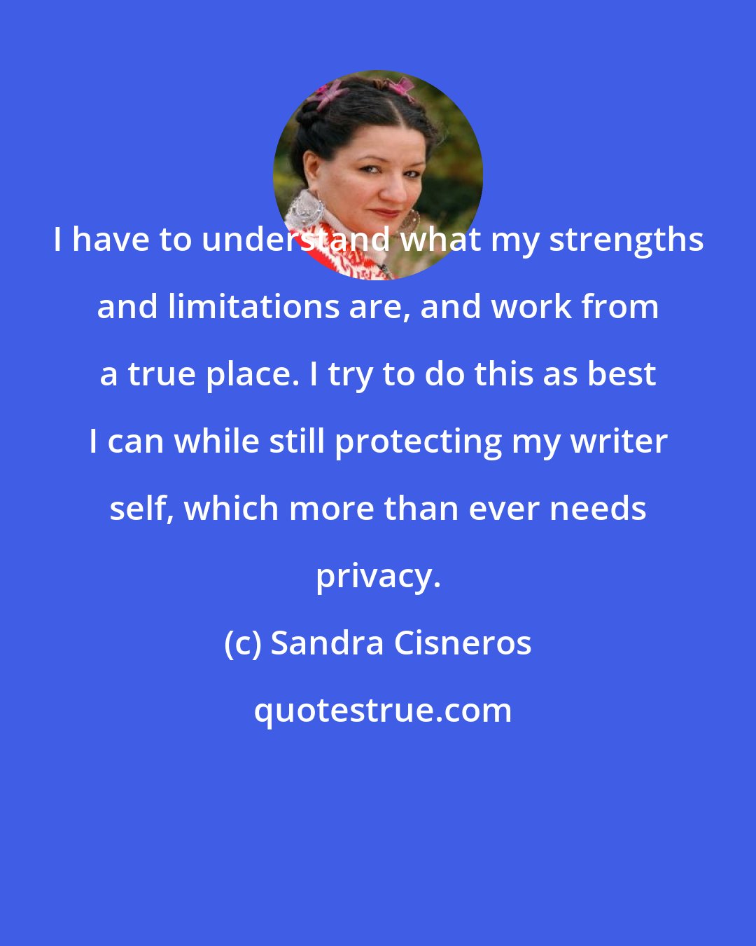 Sandra Cisneros: I have to understand what my strengths and limitations are, and work from a true place. I try to do this as best I can while still protecting my writer self, which more than ever needs privacy.