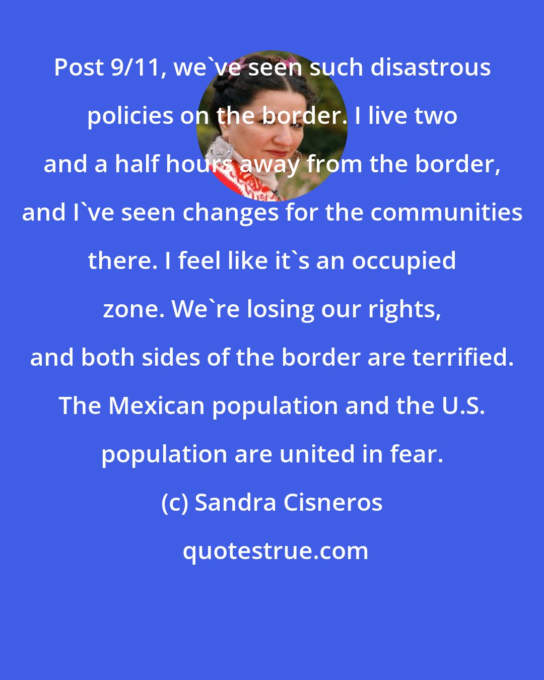Sandra Cisneros: Post 9/11, we've seen such disastrous policies on the border. I live two and a half hours away from the border, and I've seen changes for the communities there. I feel like it's an occupied zone. We're losing our rights, and both sides of the border are terrified. The Mexican population and the U.S. population are united in fear.