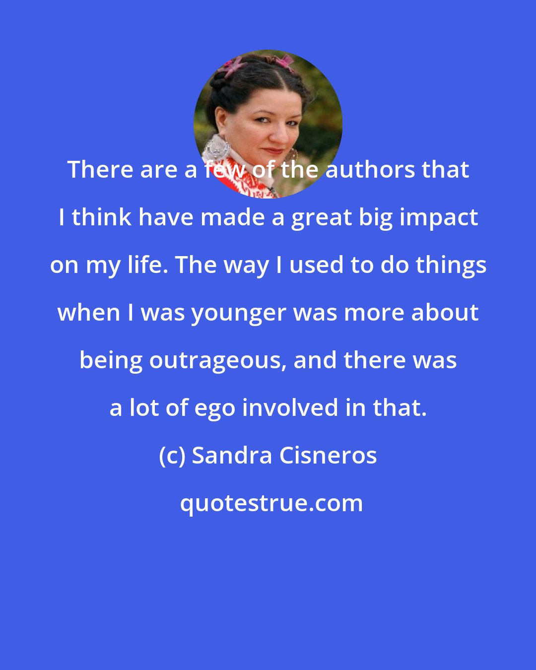 Sandra Cisneros: There are a few of the authors that I think have made a great big impact on my life. The way I used to do things when I was younger was more about being outrageous, and there was a lot of ego involved in that.