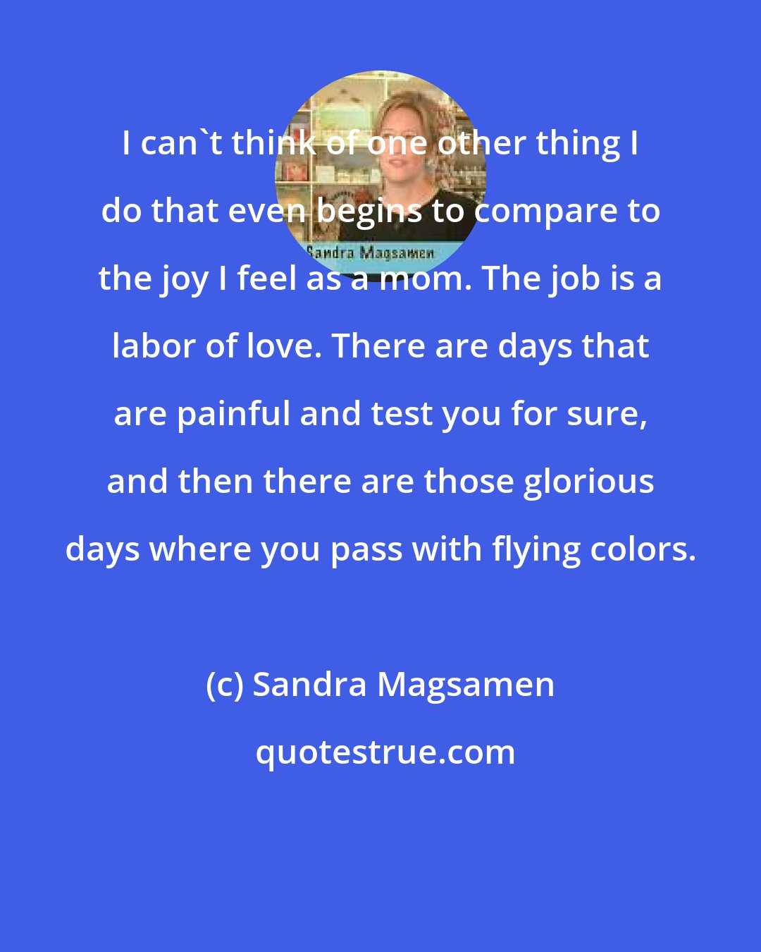 Sandra Magsamen: I can't think of one other thing I do that even begins to compare to the joy I feel as a mom. The job is a labor of love. There are days that are painful and test you for sure, and then there are those glorious days where you pass with flying colors.