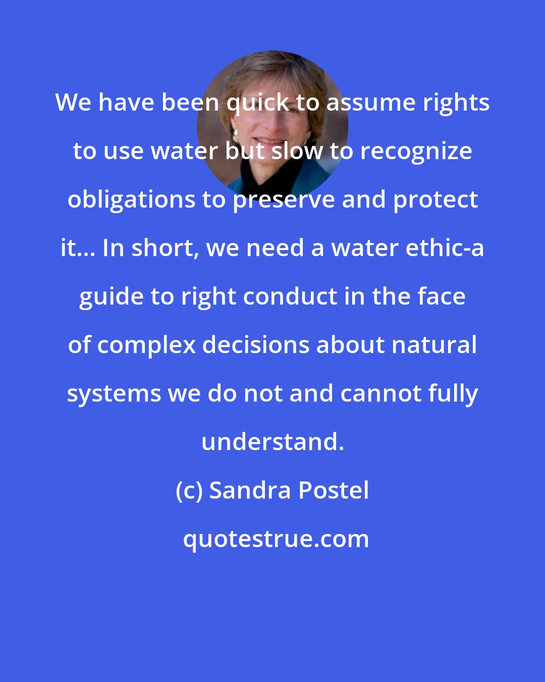 Sandra Postel: We have been quick to assume rights to use water but slow to recognize obligations to preserve and protect it... In short, we need a water ethic-a guide to right conduct in the face of complex decisions about natural systems we do not and cannot fully understand.