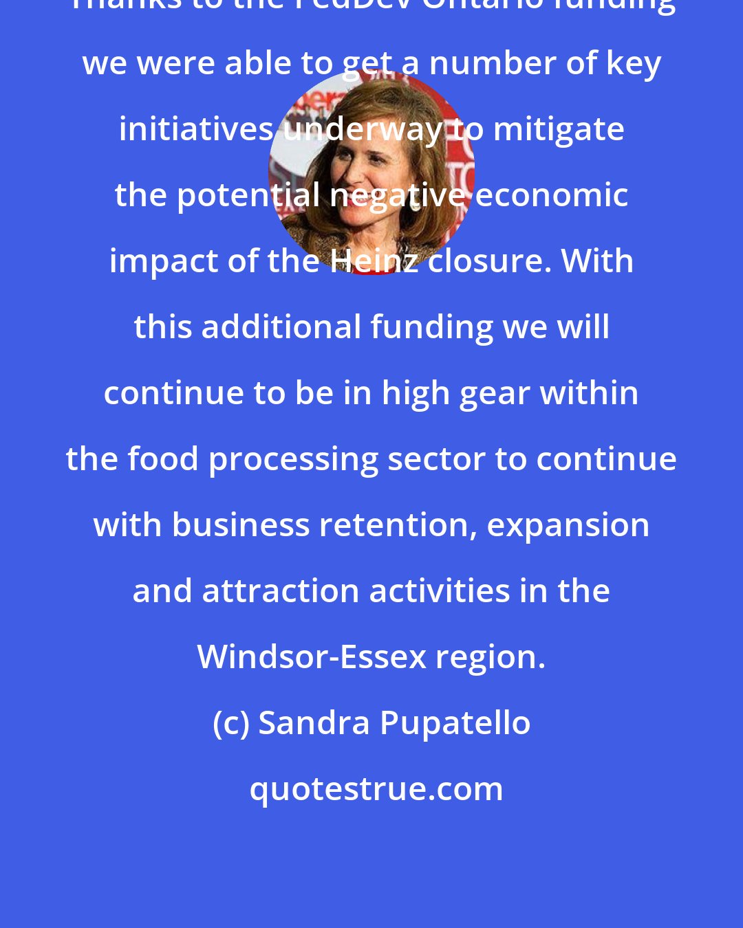 Sandra Pupatello: Thanks to the FedDev Ontario funding we were able to get a number of key initiatives underway to mitigate the potential negative economic impact of the Heinz closure. With this additional funding we will continue to be in high gear within the food processing sector to continue with business retention, expansion and attraction activities in the Windsor-Essex region.