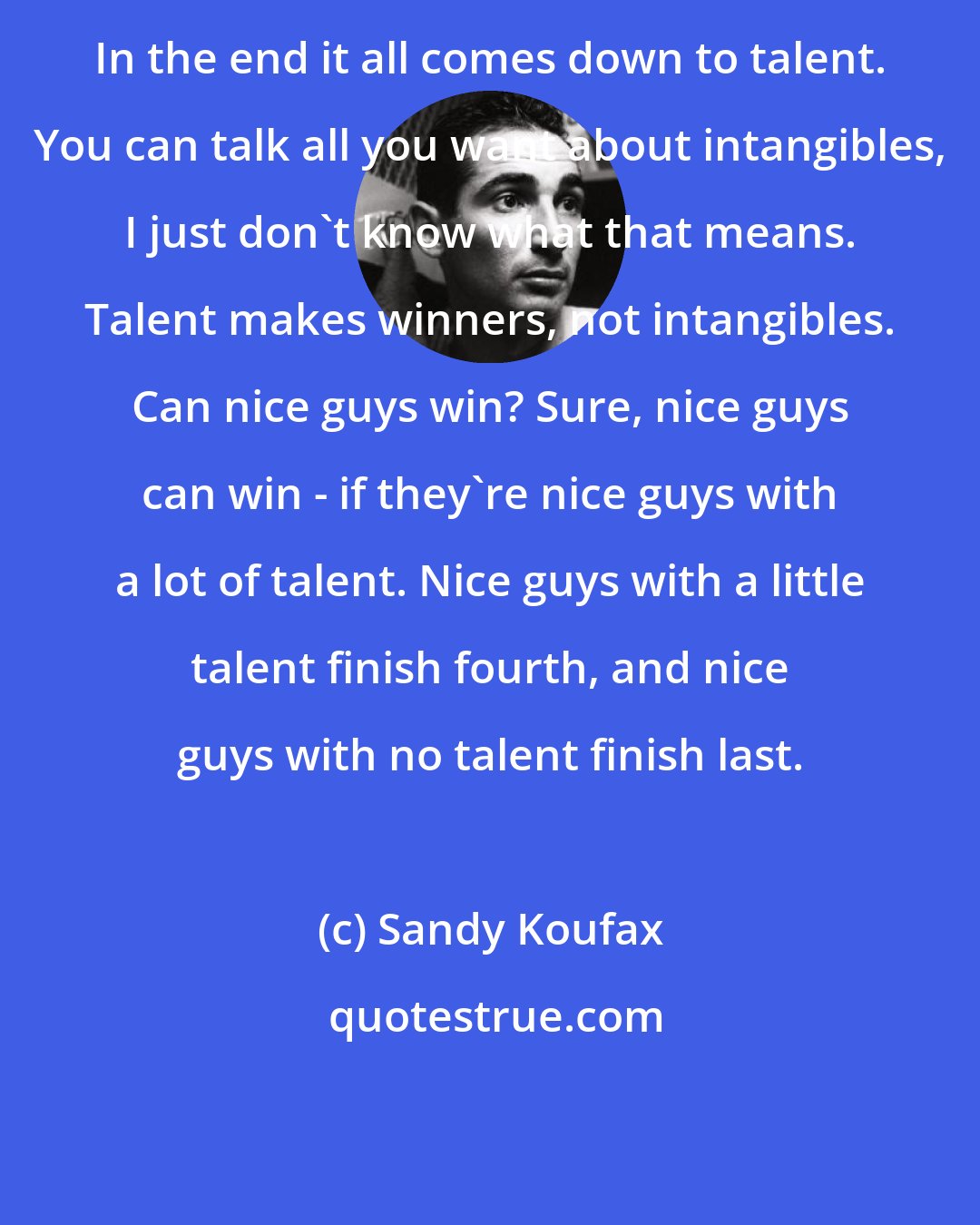 Sandy Koufax: In the end it all comes down to talent. You can talk all you want about intangibles, I just don't know what that means. Talent makes winners, not intangibles. Can nice guys win? Sure, nice guys can win - if they're nice guys with a lot of talent. Nice guys with a little talent finish fourth, and nice guys with no talent finish last.