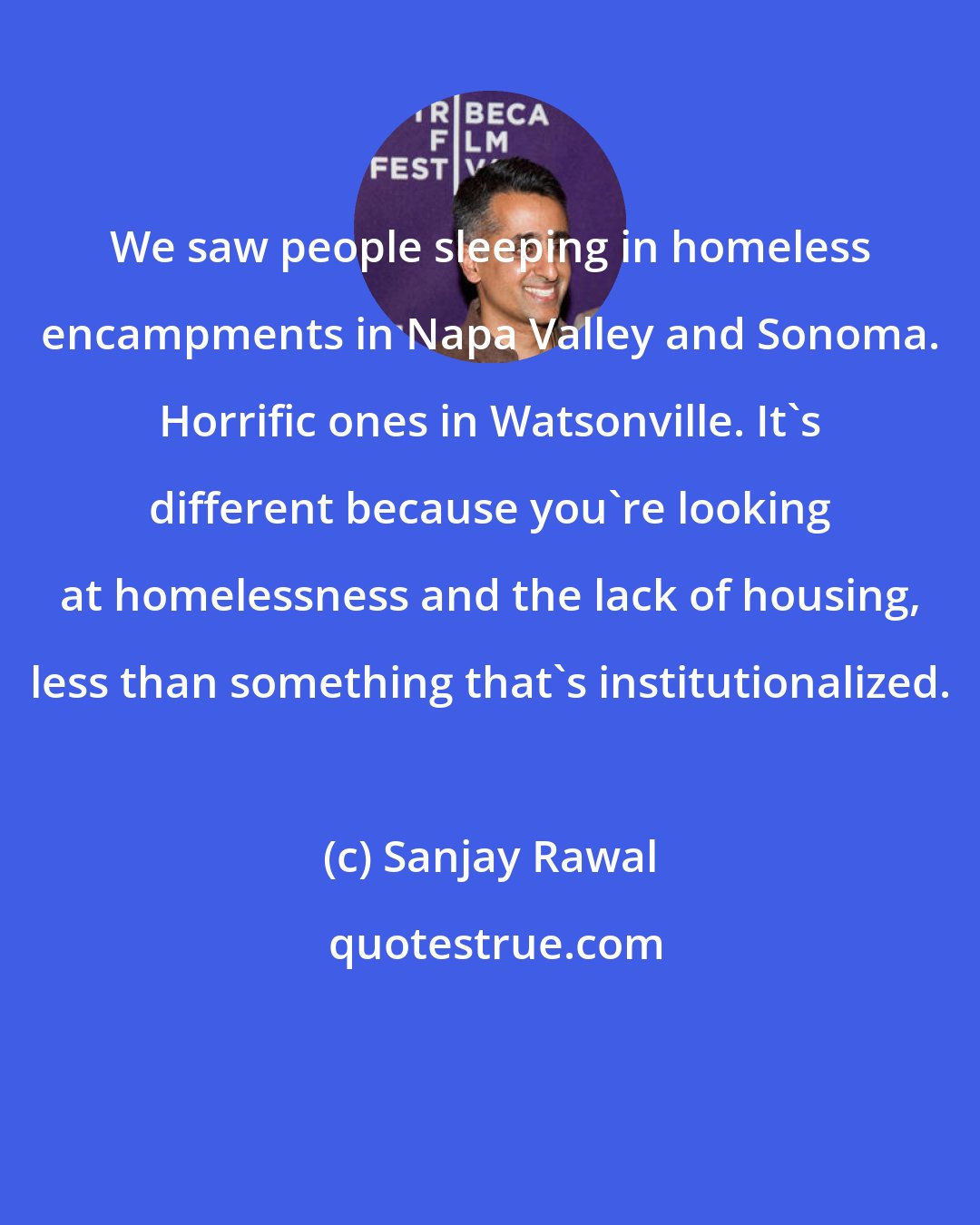 Sanjay Rawal: We saw people sleeping in homeless encampments in Napa Valley and Sonoma. Horrific ones in Watsonville. It's different because you're looking at homelessness and the lack of housing, less than something that's institutionalized.