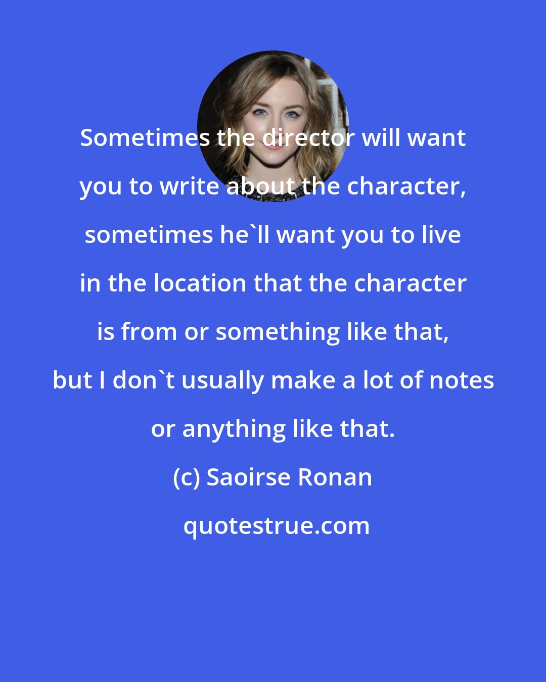 Saoirse Ronan: Sometimes the director will want you to write about the character, sometimes he'll want you to live in the location that the character is from or something like that, but I don't usually make a lot of notes or anything like that.
