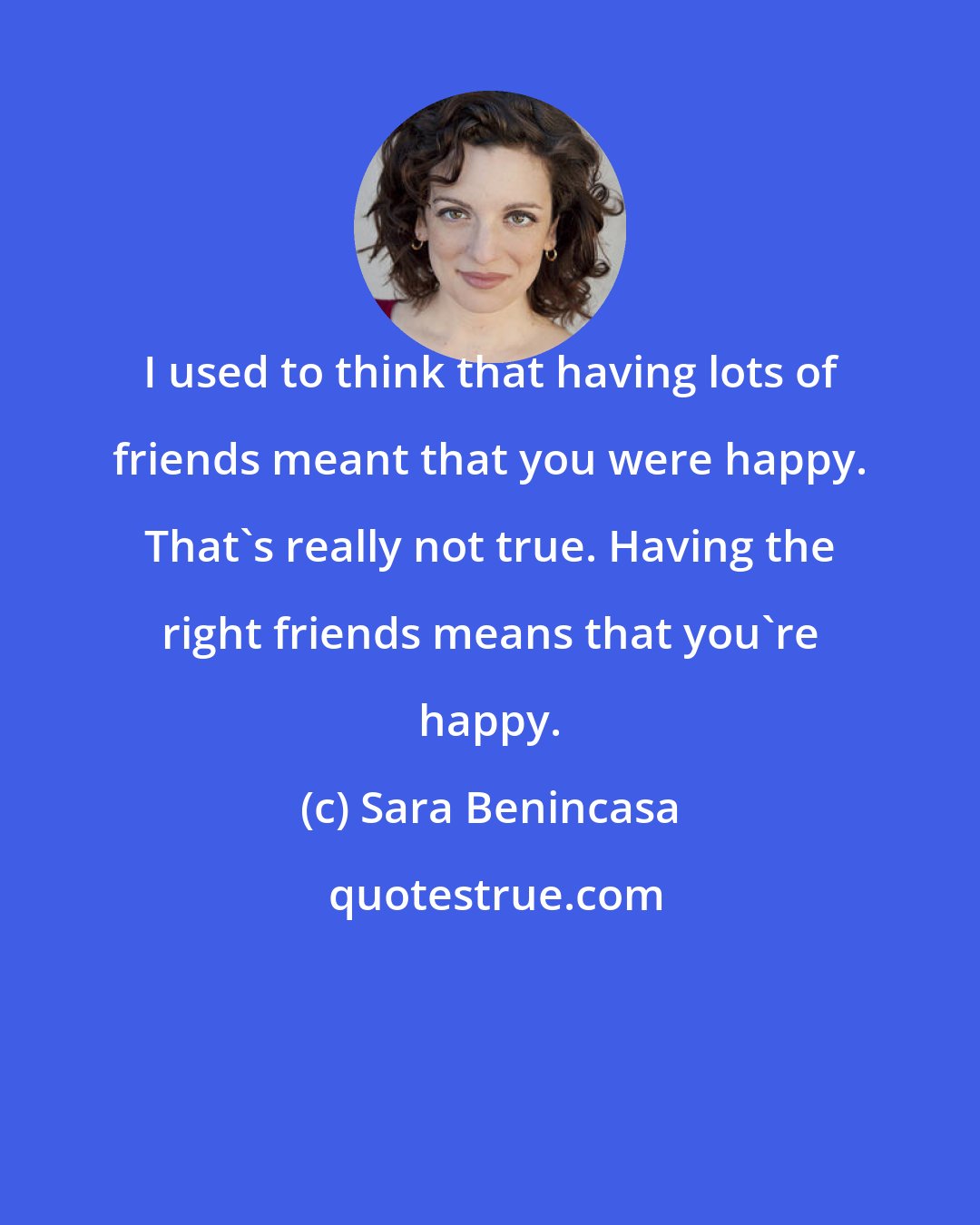 Sara Benincasa: I used to think that having lots of friends meant that you were happy. That's really not true. Having the right friends means that you're happy.