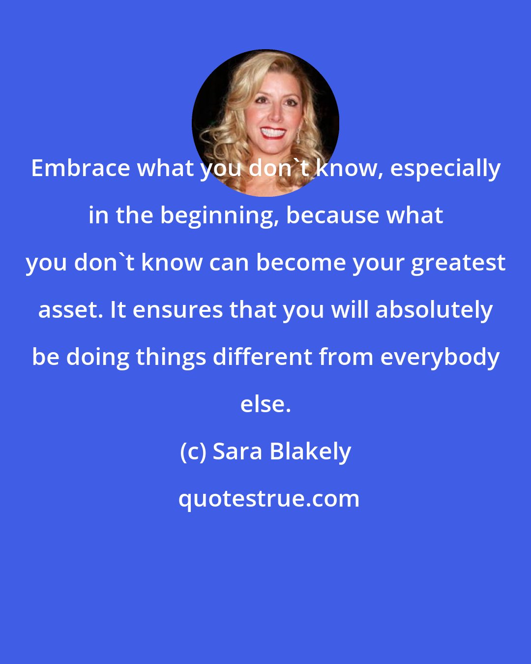 Sara Blakely: Embrace what you don't know, especially in the beginning, because what you don't know can become your greatest asset. It ensures that you will absolutely be doing things different from everybody else.