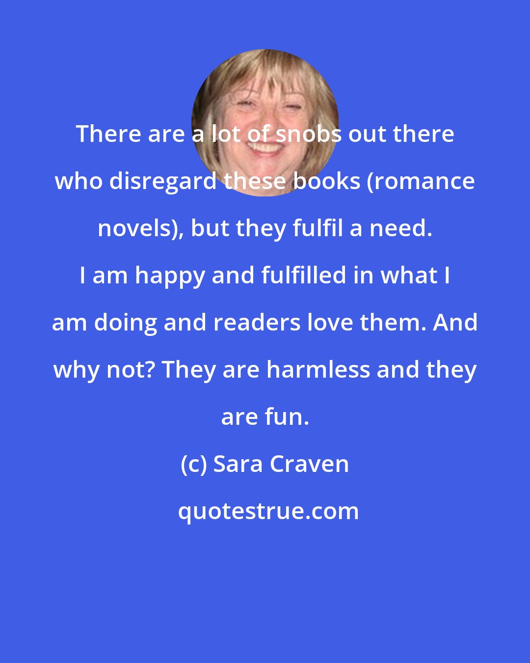 Sara Craven: There are a lot of snobs out there who disregard these books (romance novels), but they fulfil a need. I am happy and fulfilled in what I am doing and readers love them. And why not? They are harmless and they are fun.