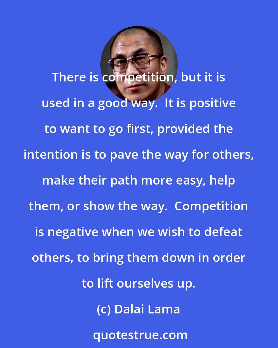 Dalai Lama: There is competition, but it is used in a good way.  It is positive to want to go first, provided the intention is to pave the way for others, make their path more easy, help them, or show the way.  Competition is negative when we wish to defeat others, to bring them down in order to lift ourselves up.