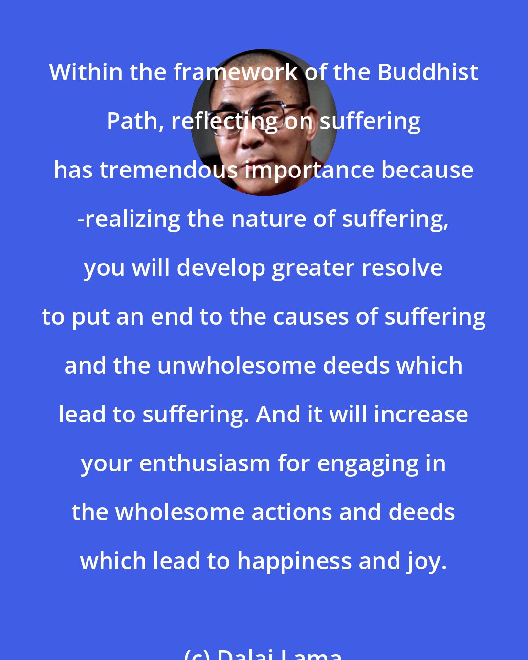 Dalai Lama: Within the framework of the Buddhist Path, reflecting on suffering has tremendous importance because -realizing the nature of suffering, you will develop greater resolve to put an end to the causes of suffering and the unwholesome deeds which lead to suffering. And it will increase your enthusiasm for engaging in the wholesome actions and deeds which lead to happiness and joy.