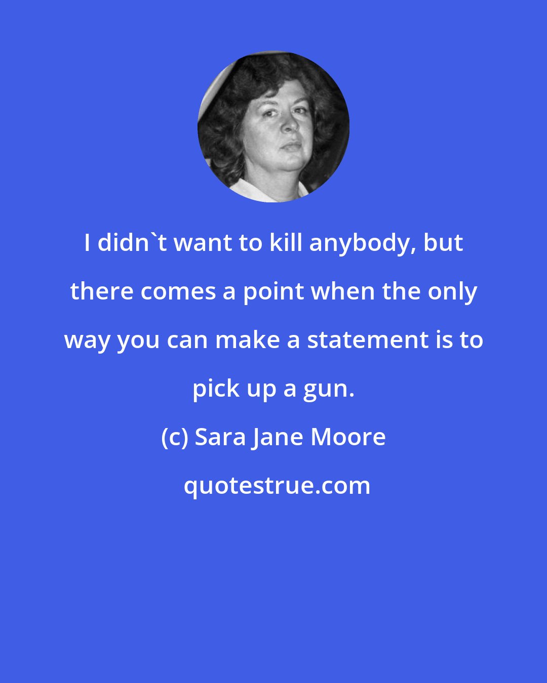 Sara Jane Moore: I didn't want to kill anybody, but there comes a point when the only way you can make a statement is to pick up a gun.