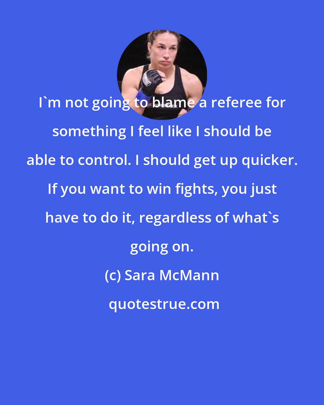 Sara McMann: I'm not going to blame a referee for something I feel like I should be able to control. I should get up quicker. If you want to win fights, you just have to do it, regardless of what's going on.